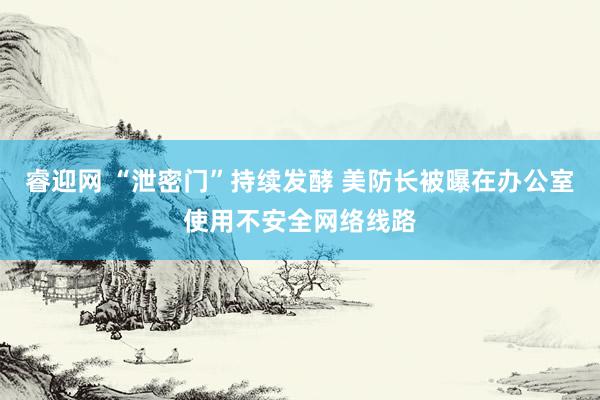 睿迎网 “泄密门”持续发酵 美防长被曝在办公室使用不安全网络线路