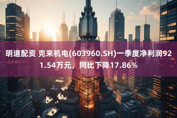 明道配资 克来机电(603960.SH)一季度净利润921.54万元，同比下降17.86%