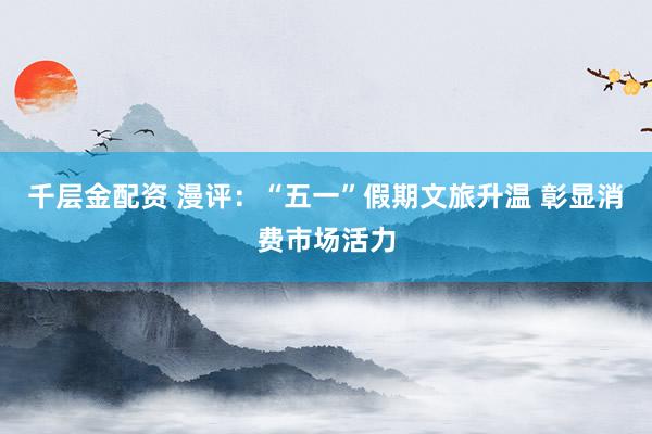 千层金配资 漫评：“五一”假期文旅升温 彰显消费市场活力