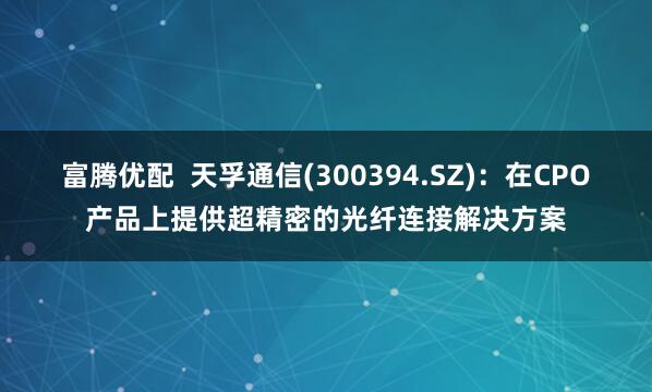 富腾优配  天孚通信(300394.SZ)：在CPO产品上提供超精密的光纤连接解决方案
