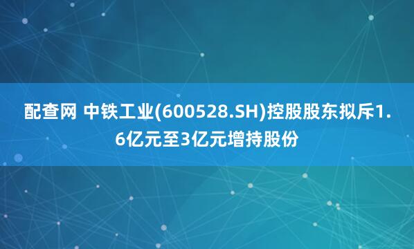 配查网 中铁工业(600528.SH)控股股东拟斥1.6亿元至3亿元增持股份