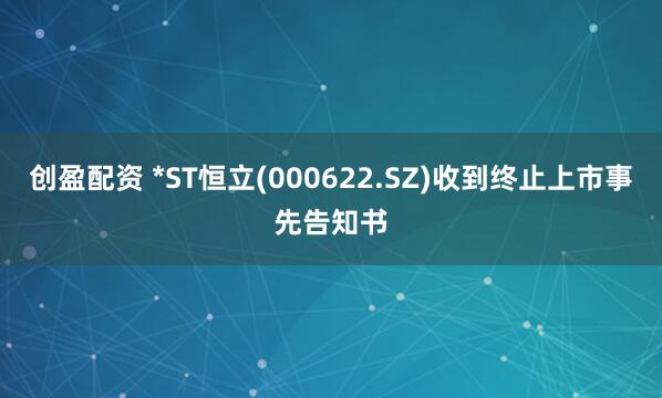 创盈配资 *ST恒立(000622.SZ)收到终止上市事先告知书