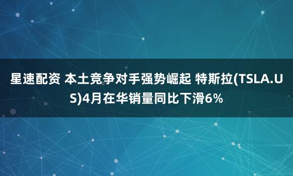 星速配资 本土竞争对手强势崛起 特斯拉(TSLA.US)4月在华销量同比下滑6%