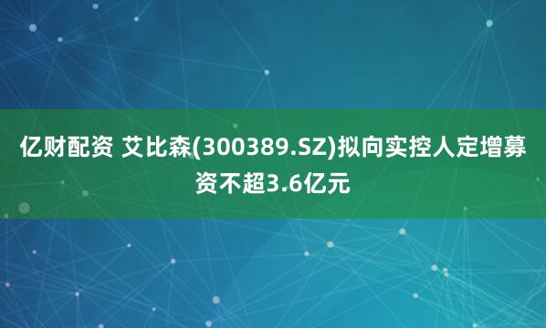 亿财配资 艾比森(300389.SZ)拟向实控人定增募资不超3.6亿元