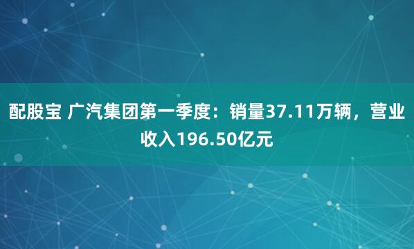 配股宝 广汽集团第一季度：销量37.11万辆，营业收入196.50亿元