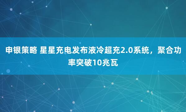 申银策略 星星充电发布液冷超充2.0系统，聚合功率突破10兆瓦