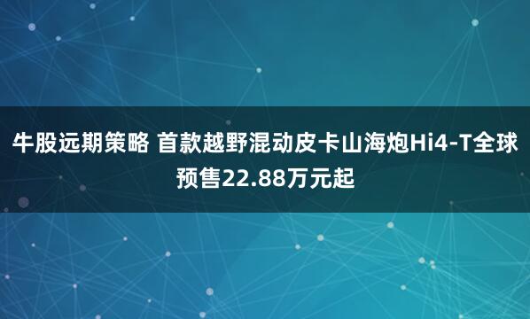 牛股远期策略 首款越野混动皮卡山海炮Hi4-T全球预售22.88万元起