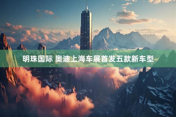 明珠国际 奥迪上海车展首发五款新车型