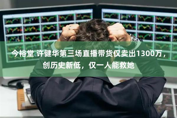 今裕堂 许健华第三场直播带货仅卖出1300万，创历史新低，仅一人能救她