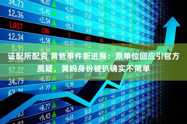证配所配资 黄爸事件新进展：原单位回应引官方质疑，黄妈身份被扒确实不简单