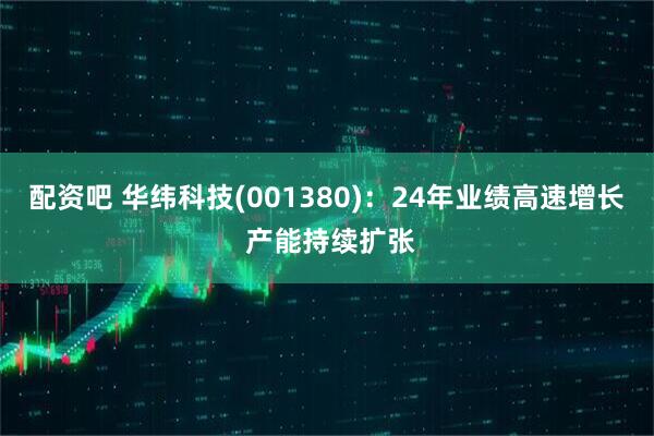 配资吧 华纬科技(001380)：24年业绩高速增长 产能持续扩张
