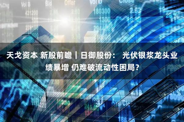 天戈资本 新股前瞻｜日御股份： 光伏银浆龙头业绩暴增 仍难破流动性困局？