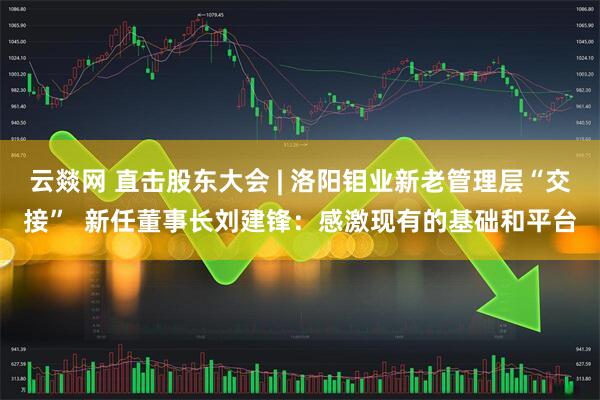 云燚网 直击股东大会 | 洛阳钼业新老管理层“交接”  新任董事长刘建锋：感激现有的基础和平台