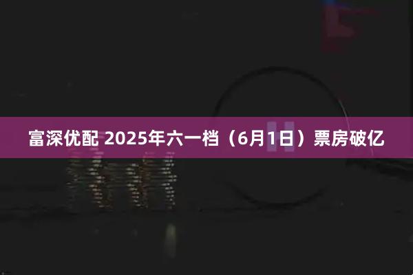 富深优配 2025年六一档（6月1日）票房破亿
