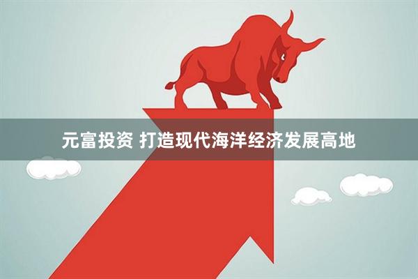 元富投资 打造现代海洋经济发展高地
