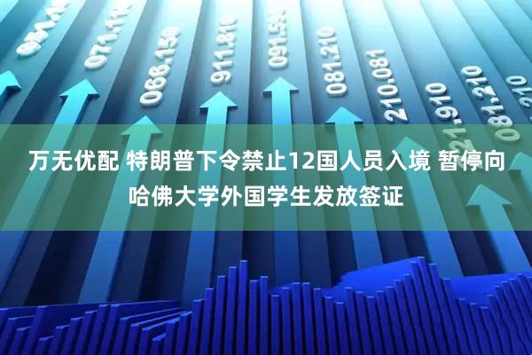 万无优配 特朗普下令禁止12国人员入境 暂停向哈佛大学外国学生发放签证