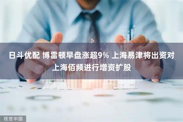 日斗优配 博雷顿早盘涨超9% 上海易津将出资对上海佰频进行增资扩股