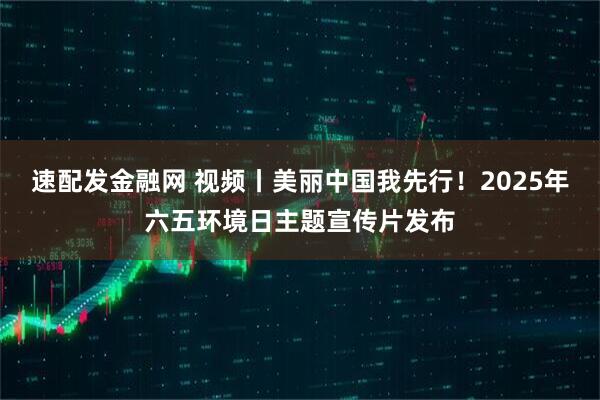 速配发金融网 视频丨美丽中国我先行！2025年六五环境日主题宣传片发布