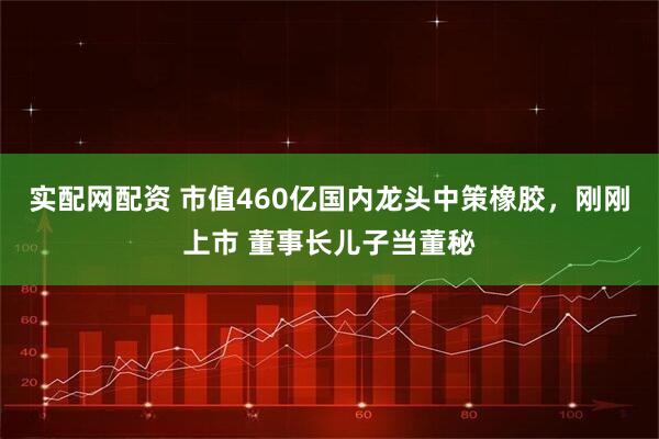 实配网配资 市值460亿国内龙头中策橡胶，刚刚上市 董事长儿子当董秘
