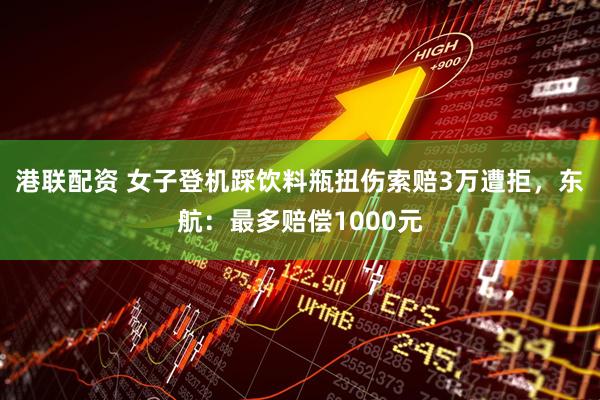 港联配资 女子登机踩饮料瓶扭伤索赔3万遭拒，东航：最多赔偿1000元