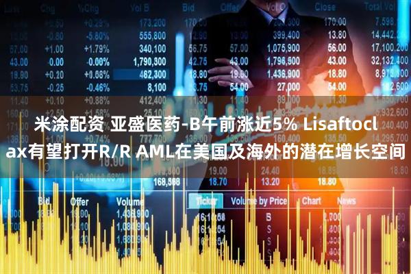 米涂配资 亚盛医药-B午前涨近5% Lisaftoclax有望打开R/R AML在美国及海外的潜在增长空间