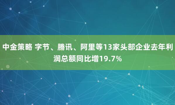 中金策略 字节、腾讯、阿里等13家头部企业去年利润总额同比增19.7%