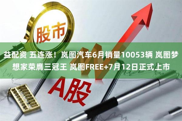 益配资 五连涨！岚图汽车6月销量10053辆 岚图梦想家荣膺三冠王 岚图FREE+7月12日正式上市