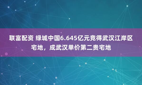 联富配资 绿城中国6.645亿元竞得武汉江岸区宅地，成武汉单价第二贵宅地