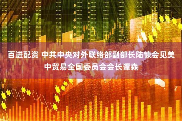 百进配资 中共中央对外联络部副部长陆慷会见美中贸易全国委员会会长谭森