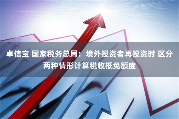 卓信宝 国家税务总局：境外投资者再投资时 区分两种情形计算税收抵免额度