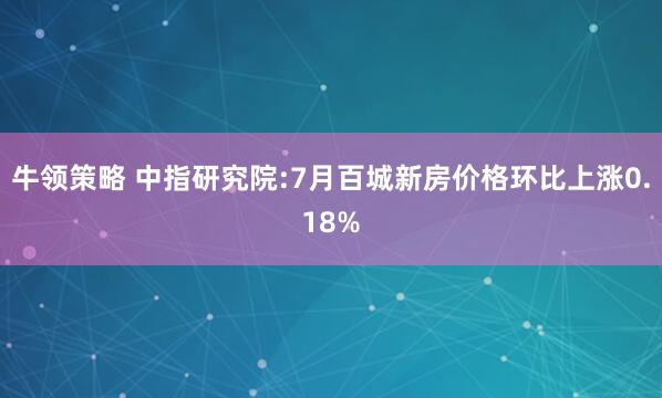 牛领策略 中指研究院:7月百城新房价格环比上涨0.18%