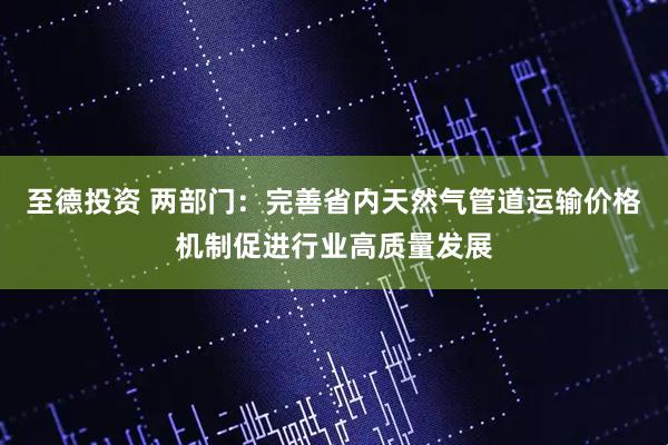 至德投资 两部门：完善省内天然气管道运输价格机制促进行业高质量发展