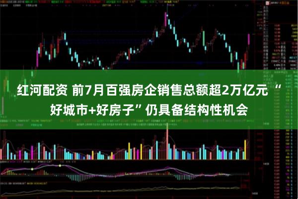 红河配资 前7月百强房企销售总额超2万亿元 “好城市+好房子”仍具备结构性机会