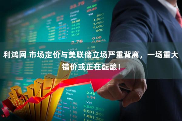 利鸿网 市场定价与美联储立场严重背离，一场重大错价或正在酝酿！