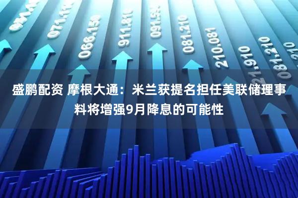 盛鹏配资 摩根大通：米兰获提名担任美联储理事料将增强9月降息的可能性