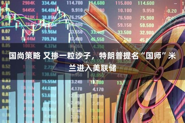 国尚策略 又掺一粒沙子，特朗普提名“国师”米兰进入美联储