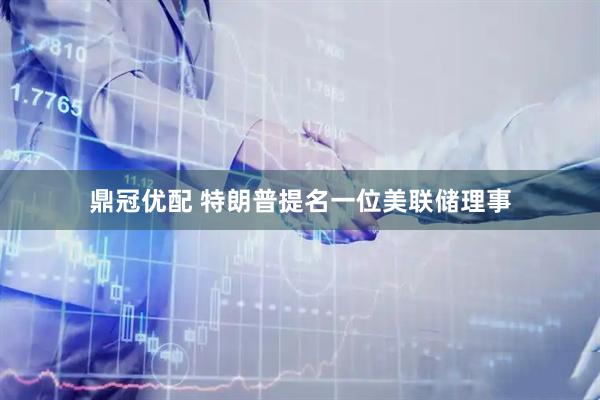 鼎冠优配 特朗普提名一位美联储理事