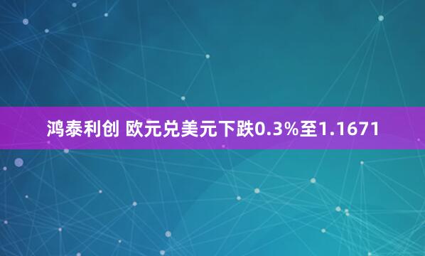 鸿泰利创 欧元兑美元下跌0.3%至1.1671