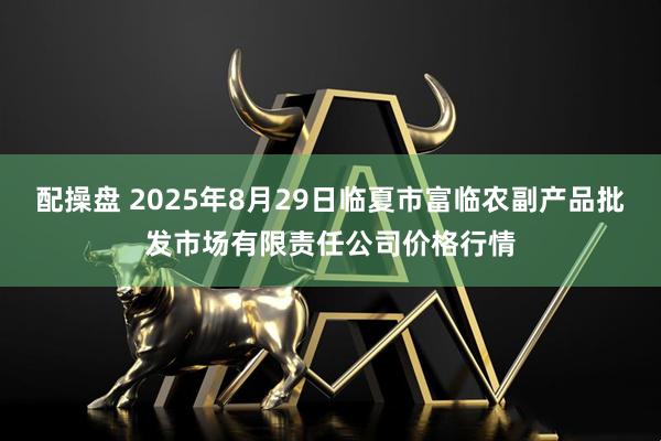配操盘 2025年8月29日临夏市富临农副产品批发市场有限责任公司价格行情