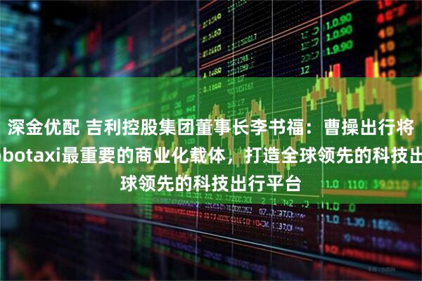 深金优配 吉利控股集团董事长李书福：曹操出行将作为Robotaxi最重要的商业化载体，打造全球领先的科技出行平台