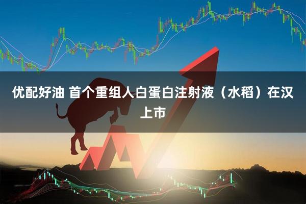 优配好油 首个重组人白蛋白注射液（水稻）在汉上市