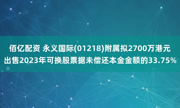 佰亿配资 永义国际(01218)附属拟2700万港元出售2023年可换股票据未偿还本金金额的33.75%