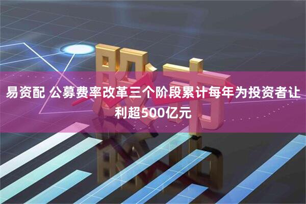 易资配 公募费率改革三个阶段累计每年为投资者让利超500亿元