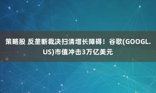 策略股 反垄断裁决扫清增长障碍！谷歌(GOOGL.US)市值冲击3万亿美元