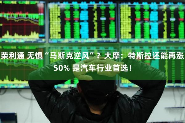 荣利通 无惧“马斯克逆风”？大摩：特斯拉还能再涨50% 是汽车行业首选！
