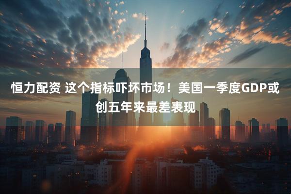 恒力配资 这个指标吓坏市场！美国一季度GDP或创五年来最差表现