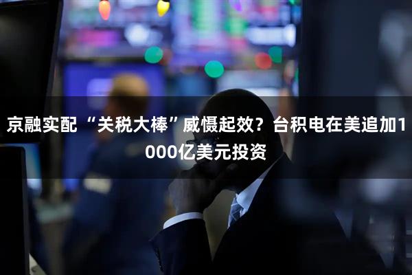 京融实配 “关税大棒”威慑起效？台积电在美追加1000亿美元投资
