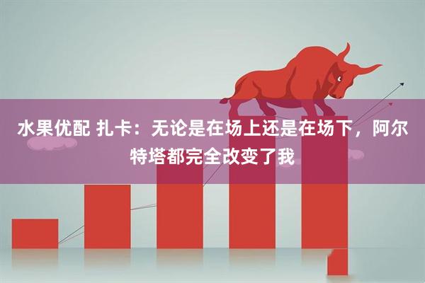 水果优配 扎卡：无论是在场上还是在场下，阿尔特塔都完全改变了我