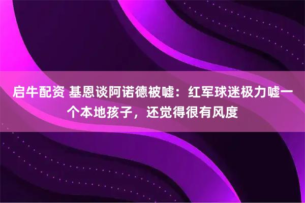 启牛配资 基恩谈阿诺德被嘘：红军球迷极力嘘一个本地孩子，还觉得很有风度
