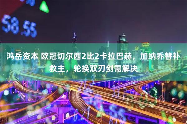 鸿岳资本 欧冠切尔西2比2卡拉巴赫，加纳乔替补救主，轮换双刃剑需解决